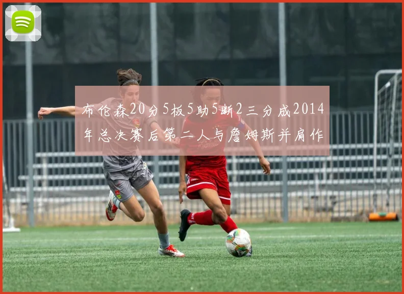 布伦森20分5板5助5断2三分成2014年总决赛后第二人与詹姆斯并肩作战