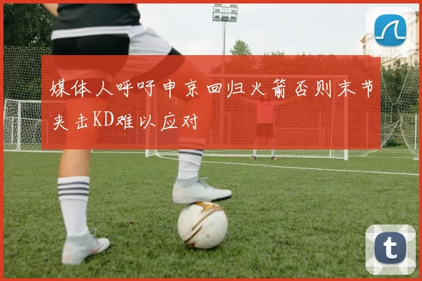 媒体人呼吁申京回归火箭否则末节夹击KD难以应对