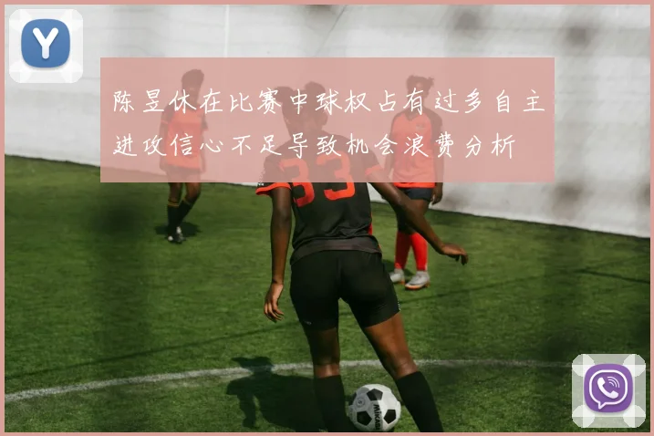 陈昱休在比赛中球权占有过多自主进攻信心不足导致机会浪费分析