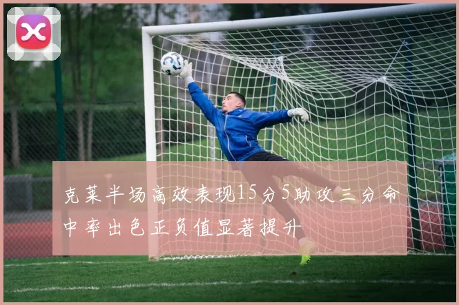 克莱半场高效表现15分5助攻三分命中率出色正负值显著提升