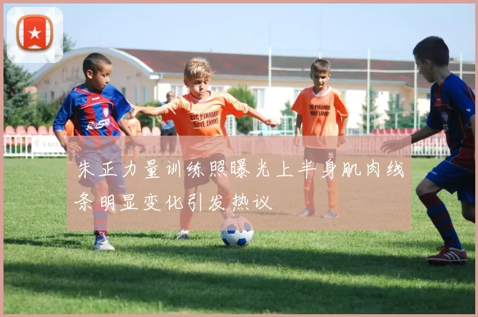 朱正力量训练照曝光上半身肌肉线条明显变化引发热议