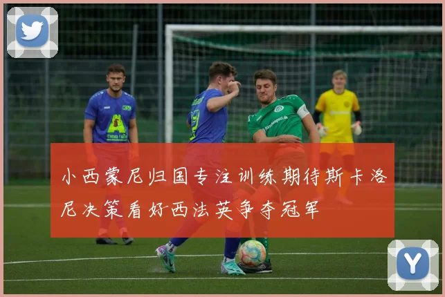 小西蒙尼归国专注训练期待斯卡洛尼决策看好西法英争夺冠军