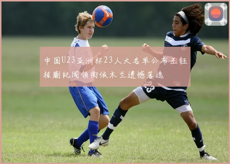中国U23亚洲杯23人大名单公布王钰栋蒯纪闻领衔依木兰遗憾落选
