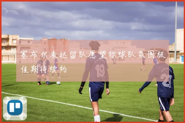 塞布尔表达留队愿望称球队氛围极佳期待续约