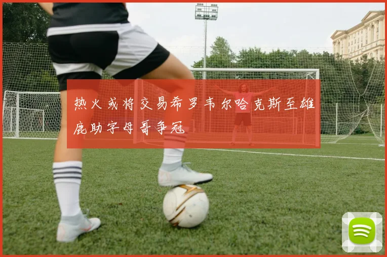 热火或将交易希罗韦尔哈克斯至雄鹿助字母哥争冠