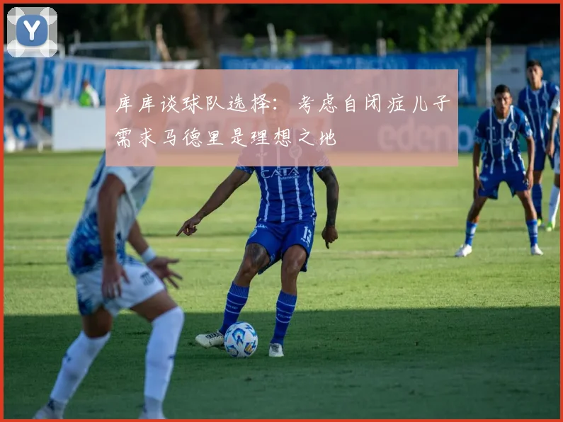 库库谈球队选择：考虑自闭症儿子需求马德里是理想之地