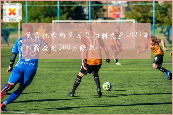莫雷托续约罗马与切利克至2029年年薪接近300万欧元