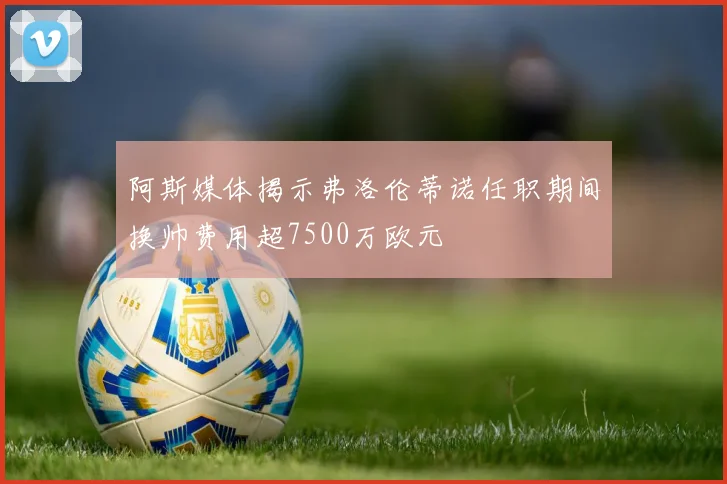阿斯媒体揭示弗洛伦蒂诺任职期间换帅费用超7500万欧元