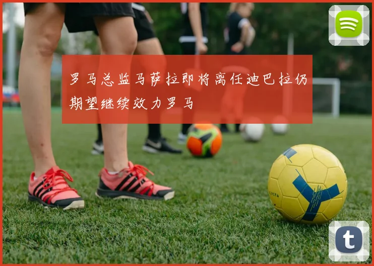 罗马总监马萨拉即将离任迪巴拉仍期望继续效力罗马