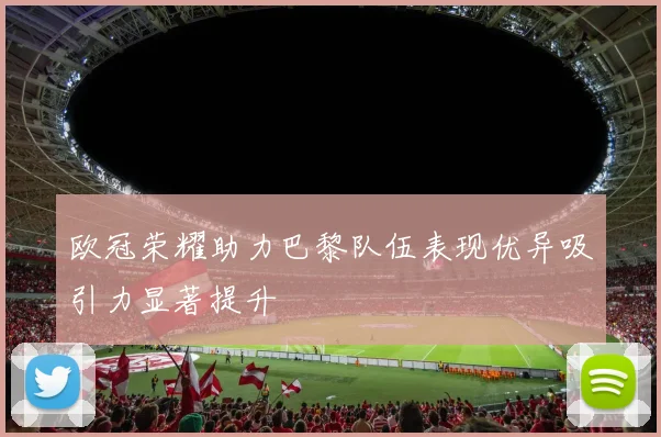 欧冠荣耀助力巴黎队伍表现优异吸引力显著提升