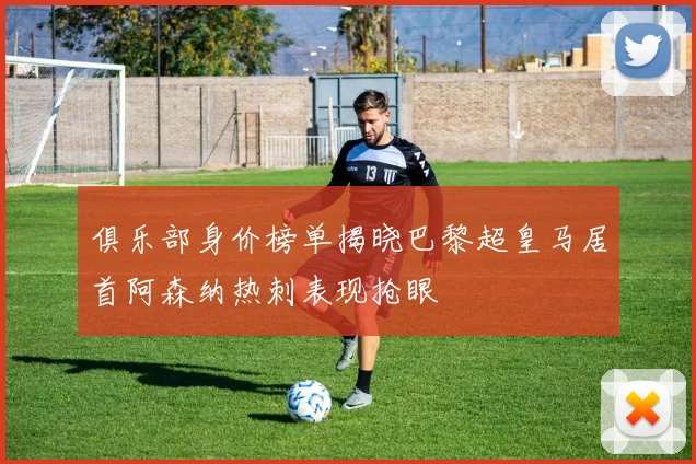 俱乐部身价榜单揭晓巴黎超皇马居首阿森纳热刺表现抢眼