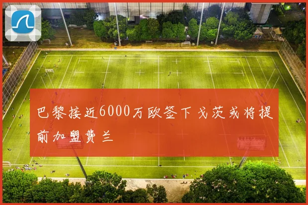 巴黎接近6000万欧签下戈茨或将提前加盟费兰