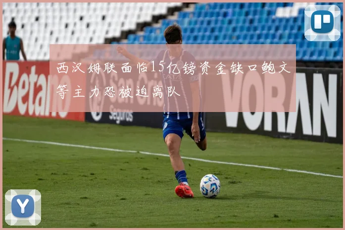 西汉姆联面临15亿镑资金缺口鲍文等主力恐被迫离队