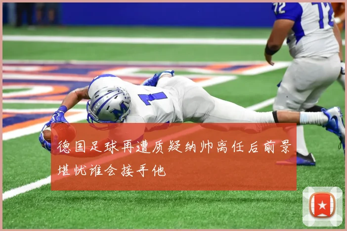 德国足球再遭质疑纳帅离任后前景堪忧谁会接手他