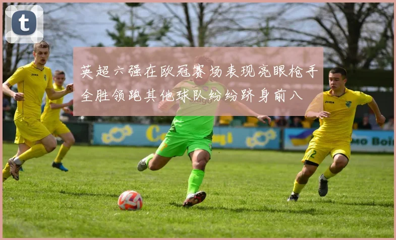英超六强在欧冠赛场表现亮眼枪手全胜领跑其他球队纷纷跻身前八