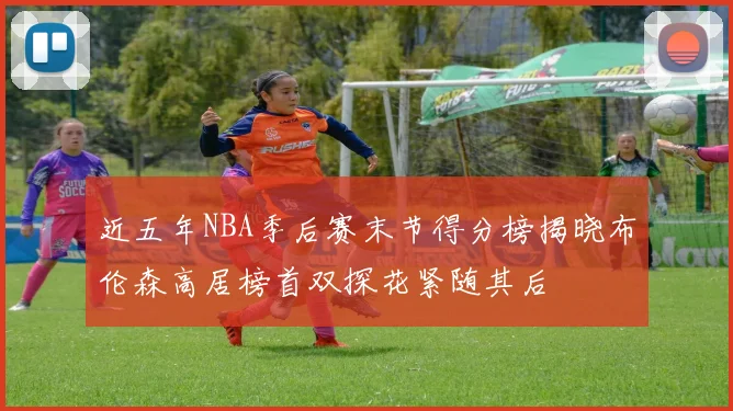 近五年NBA季后赛末节得分榜揭晓布伦森高居榜首双探花紧随其后