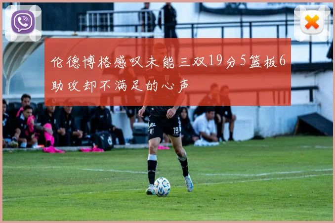 伦德博格感叹未能三双19分5篮板6助攻却不满足的心声