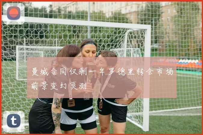 曼城合同仅剩一年罗德里转会市场前景变幻莫测