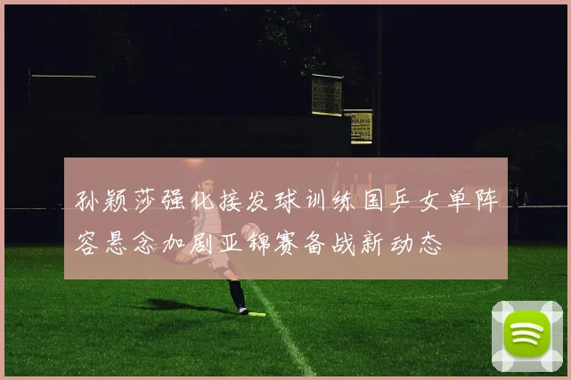 孙颖莎强化接发球训练国乒女单阵容悬念加剧亚锦赛备战新动态