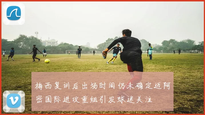 梅西复训后出场时间仍未确定迈阿密国际进攻重组引发球迷关注