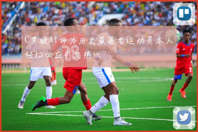C罗被AI评为历史最著名运动员本人轻松回应引发热议